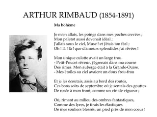 ARTHUR RIMBAUD (1854-1891)
Ma bohème
Je m'en allais, les poings dans mes poches crevées ;
Mon paletot aussi devenait idéal ;
J'allais sous le ciel, Muse ! et j'étais ton féal ;
Oh ! là ! là ! que d'amours splendides j'ai rêvées !
Mon unique culotte avait un large trou.
- Petit-Poucet rêveur, j'égrenais dans ma course
Des rimes. Mon auberge était à la Grande-Ourse.
- Mes étoiles au ciel avaient un doux frou-frou
Et je les écoutais, assis au bord des routes,
Ces bons soirs de septembre où je sentais des gouttes
De rosée à mon front, comme un vin de vigueur ;
Où, rimant au milieu des ombres fantastiques,
Comme des lyres, je tirais les élastiques
De mes souliers blessés, un pied près de mon coeur !

 