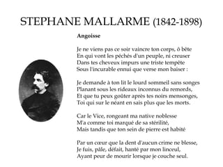 STEPHANE MALLARME (1842-1898)
Angoisse
Je ne viens pas ce soir vaincre ton corps, ô bête
En qui vont les péchés d'un peuple, ni creuser
Dans tes cheveux impurs une triste tempête
Sous l'incurable ennui que verse mon baiser :
Je demande à ton lit le lourd sommeil sans songes
Planant sous les rideaux inconnus du remords,
Et que tu peux goûter après tes noirs mensonges,
Toi qui sur le néant en sais plus que les morts.
Car le Vice, rongeant ma native noblesse
M'a comme toi marqué de sa stérilité,
Mais tandis que ton sein de pierre est habité
Par un cœur que la dent d'aucun crime ne blesse,
Je fuis, pâle, défait, hanté par mon linceul,
Ayant peur de mourir lorsque je couche seul.

 