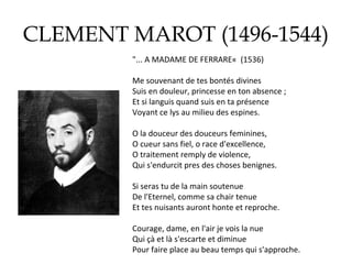 CLEMENT MAROT (1496-1544)
"... A MADAME DE FERRARE« (1536)
Me souvenant de tes bontés divines
Suis en douleur, princesse en ton absence ;
Et si languis quand suis en ta présence
Voyant ce lys au milieu des espines.
O la douceur des douceurs feminines,
O cueur sans fiel, o race d'excellence,
O traitement remply de violence,
Qui s'endurcit pres des choses benignes.
Si seras tu de la main soutenue
De l'Eternel, comme sa chair tenue
Et tes nuisants auront honte et reproche.
Courage, dame, en l'air je vois la nue
Qui çà et là s'escarte et diminue
Pour faire place au beau temps qui s'approche.

 