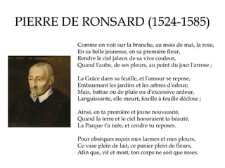 PIERRE DE RONSARD (1524-1585)
Comme on voit sur la branche, au mois de mai, la rose,
En sa belle jeunesse, en sa première fleur,
Rendre le ciel jaloux de sa vive couleur,
Quand l'aube, de ses pleurs, au point du jour l'arrose ;
La Grâce dans sa feuille, et l'amour se repose,
Embaumant les jardins et les arbres d'odeur;
Mais, battue ou de pluie ou d'excessive ardeur,
Languissante, elle meurt, feuille à feuille déclose ;
Ainsi, en ta première et jeune nouveauté,
Quand la terre et le ciel honoraient ta beauté,
La Parque t'a tuée, et cendre tu reposes.
Pour obsèques reçois mes larmes et mes pleurs,
Ce vase plein de lait, ce panier plein de fleurs,
Afin que, vif et mort, ton corps ne soit que roses.

 