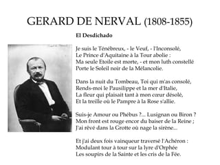 GERARD DE NERVAL (1808-1855)
El Desdichado
Je suis le Ténébreux, - le Veuf, - l'Inconsolé,
Le Prince d'Aquitaine à la Tour abolie :
Ma seule Etoile est morte, - et mon luth constellé
Porte le Soleil noir de la Mélancolie.
Dans la nuit du Tombeau, Toi qui m'as consolé,
Rends-moi le Pausilippe et la mer d'Italie,
La fleur qui plaisait tant à mon cœur désolé,
Et la treille où le Pampre à la Rose s'allie.
Suis-je Amour ou Phébus ?... Lusignan ou Biron ?
Mon front est rouge encor du baiser de la Reine ;
J'ai rêvé dans la Grotte où nage la sirène...
Et j'ai deux fois vainqueur traversé l'Achéron :
Modulant tour à tour sur la lyre d'Orphée
Les soupirs de la Sainte et les cris de la Fée.

 