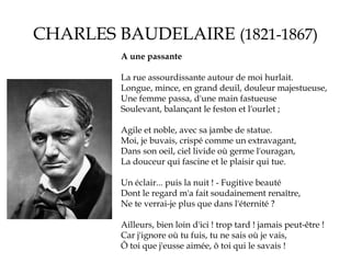 CHARLES BAUDELAIRE (1821-1867)
A une passante
La rue assourdissante autour de moi hurlait.
Longue, mince, en grand deuil, douleur majestueuse,
Une femme passa, d'une main fastueuse
Soulevant, balançant le feston et l'ourlet ;
Agile et noble, avec sa jambe de statue.
Moi, je buvais, crispé comme un extravagant,
Dans son oeil, ciel livide où germe l'ouragan,
La douceur qui fascine et le plaisir qui tue.
Un éclair... puis la nuit ! - Fugitive beauté
Dont le regard m'a fait soudainement renaître,
Ne te verrai-je plus que dans l'éternité ?
Ailleurs, bien loin d'ici ! trop tard ! jamais peut-être !
Car j'ignore où tu fuis, tu ne sais où je vais,
Ô toi que j'eusse aimée, ô toi qui le savais !

 