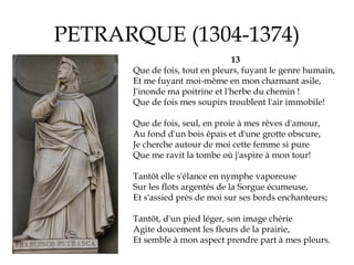 PETRARQUE (1304-1374)
13
Que de fois, tout en pleurs, fuyant le genre humain,
Et me fuyant moi-même en mon charmant asile,...