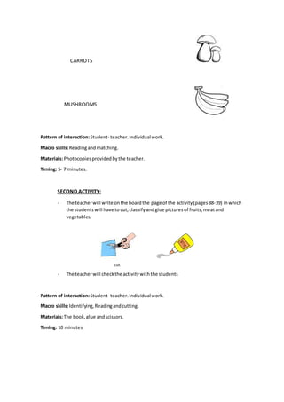 CARROTS
MUSHROOMS
Pattern of interaction:Student- teacher.Individualwork.
Macro skills:Readingandmatching.
Materials:Photocopiesprovidedbythe teacher.
Timing: 5- 7 minutes.
SECOND ACTIVITY:
- The teacherwill write onthe boardthe page of the activity(pages38-39) inwhich
the studentswill have to cut, classify andglue picturesof fruits,meatand
vegetables.
- The teacherwill checkthe activitywiththe students
Pattern of interaction:Student- teacher.Individualwork.
Macro skills:Identifying,Readingandcutting.
Materials:The book,glue andscissors.
Timing: 10 minutes
 
