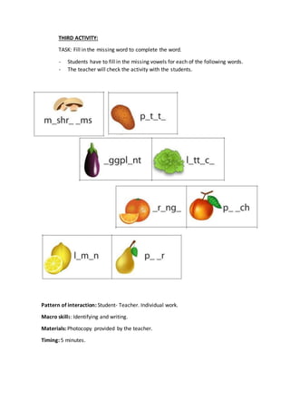THIRD ACTIVITY:
TASK: Fill in the missing word to complete the word.
- Students have to fill in the missing vowels for each of the following words.
- The teacher will check the activity with the students.
Pattern of interaction: Student- Teacher. Individual work.
Macro skills: Identifying and writing.
Materials: Photocopy provided by the teacher.
Timing: 5 minutes.
 