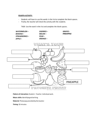FOURTH ACTIVITY:
- Students will have to use the words in the list to complete the black spaces.
- Finally, the teacher will check the activity with the students.
TASK: Use the word in the list and complete the blank spaces.
WATERMELON –
BANANA –
STRAWBERRIES –
APPLE –
CHERRIES –
MELON –
PEAR –
ORANGE –
GRAPES -
PINEAPPLE
Pattern of interaction:Student– Teacher.Individual work.
Macro skills:Identifyingandwriting.
Material:Photocopyprovidedbythe teacher
Timing: 10 minutes
PINEAPPLE
 