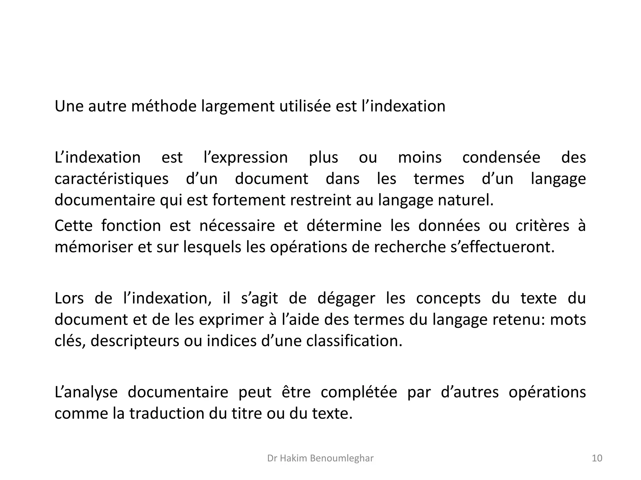 Une autre méthode largement utilisée est l’indexation
L’indexation est l’expression plus ou moins condensée des
caractéristiques d’un document dans les termes d’un langage
documentaire qui est fortement restreint au langage naturel.
Cette fonction est nécessaire et détermine les données ou critères à
mémoriser et sur lesquels les opérations de recherche s’effectueront.
Lors de l’indexation, il s’agit de dégager les concepts du texte du
document et de les exprimer à l’aide des termes du langage retenu: mots
clés, descripteurs ou indices d’une classification.
L’analyse documentaire peut être complétée par d’autres opérations
comme la traduction du titre ou du texte.
Dr Hakim Benoumleghar 10
 