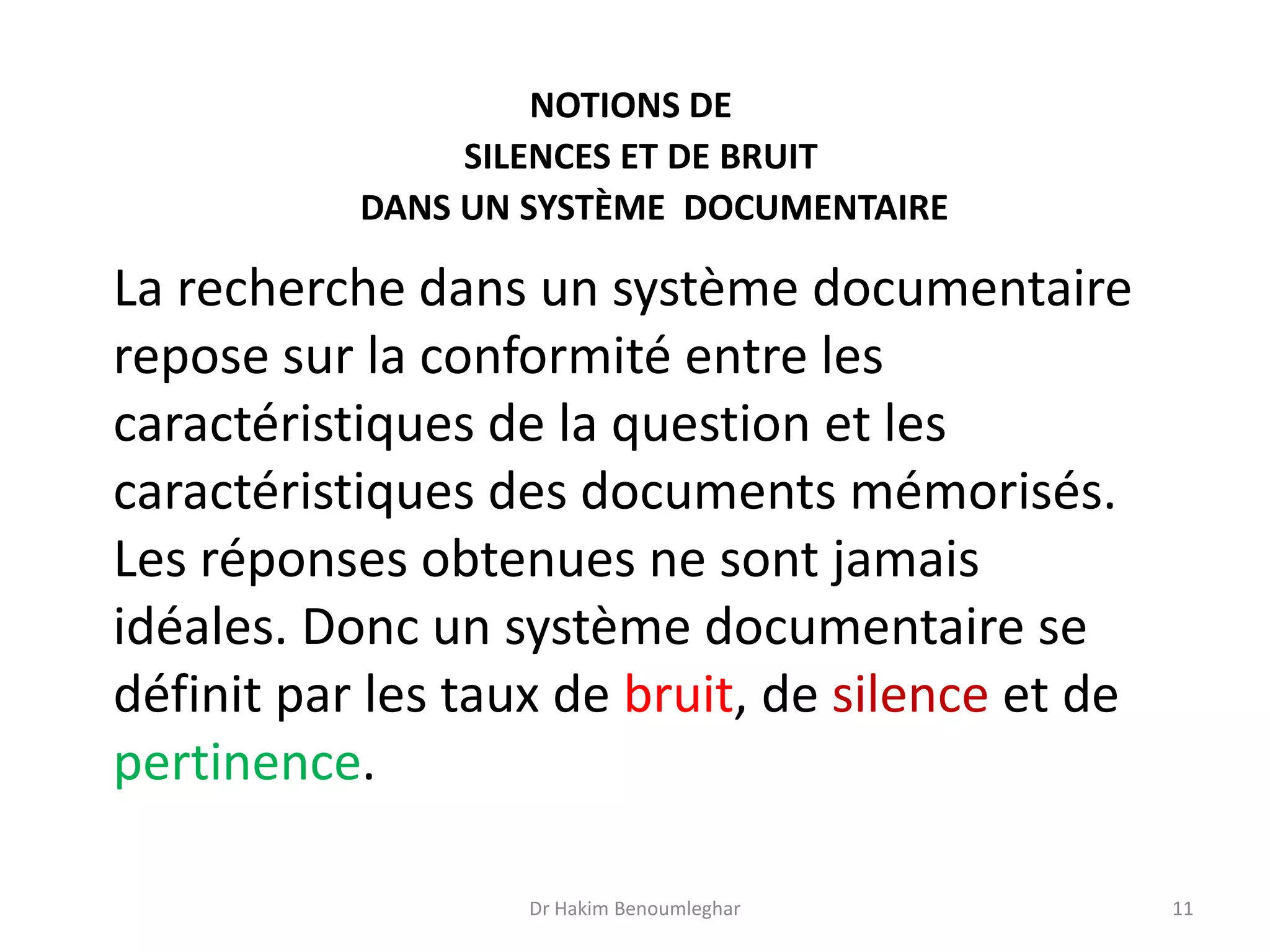 La recherche dans un système documentaire
repose sur la conformité entre les
caractéristiques de la question et les
caractéristiques des documents mémorisés.
Les réponses obtenues ne sont jamais
idéales. Donc un système documentaire se
définit par les taux de bruit, de silence et de
pertinence.
NOTIONS DE
SILENCES ET DE BRUIT
DANS UN SYSTÈME DOCUMENTAIRE
Dr Hakim Benoumleghar 11
 