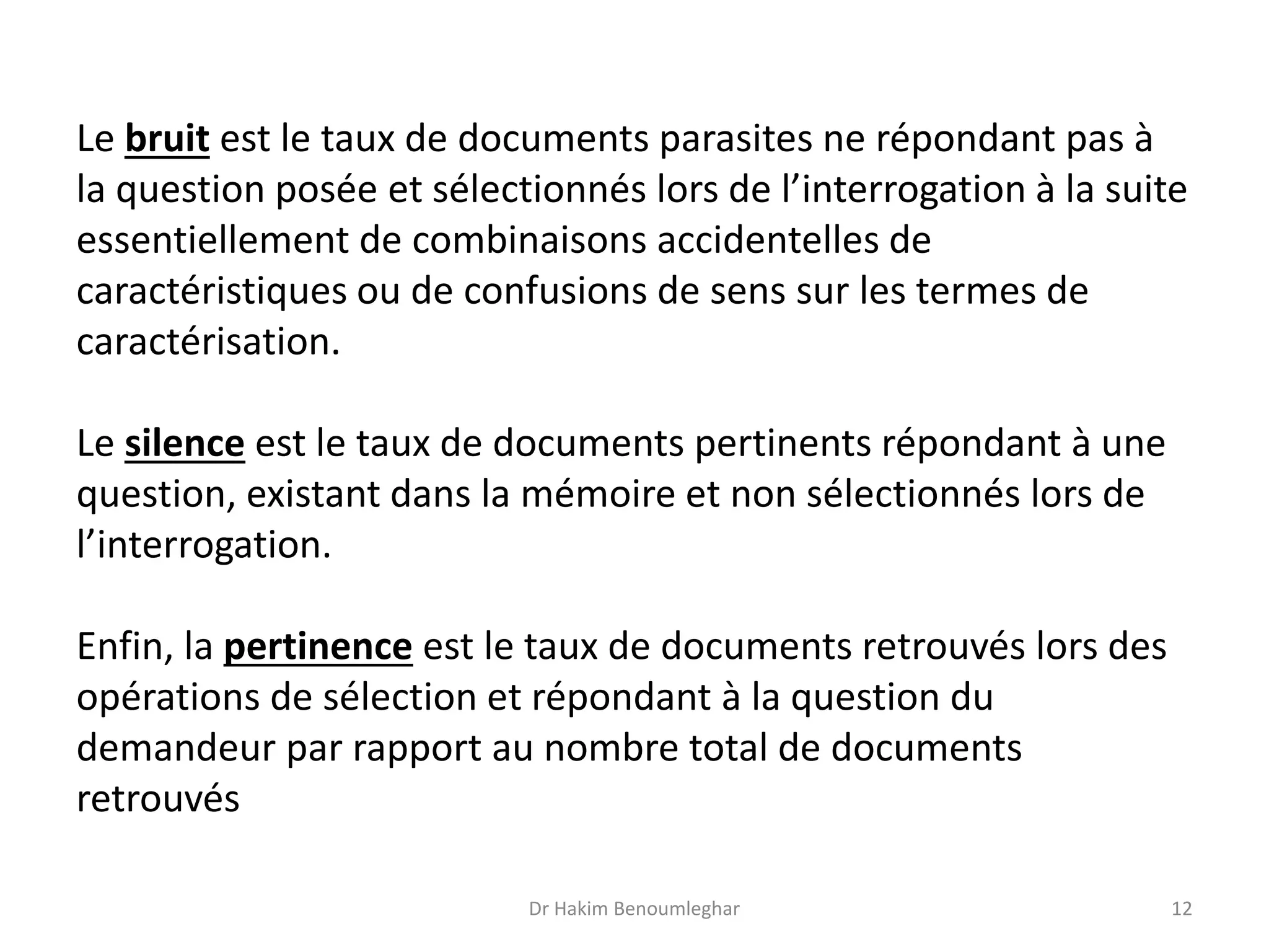 Le bruit est le taux de documents parasites ne répondant pas à
la question posée et sélectionnés lors de l’interrogation à la suite
essentiellement de combinaisons accidentelles de
caractéristiques ou de confusions de sens sur les termes de
caractérisation.
Le silence est le taux de documents pertinents répondant à une
question, existant dans la mémoire et non sélectionnés lors de
l’interrogation.
Enfin, la pertinence est le taux de documents retrouvés lors des
opérations de sélection et répondant à la question du
demandeur par rapport au nombre total de documents
retrouvés
Dr Hakim Benoumleghar 12
 