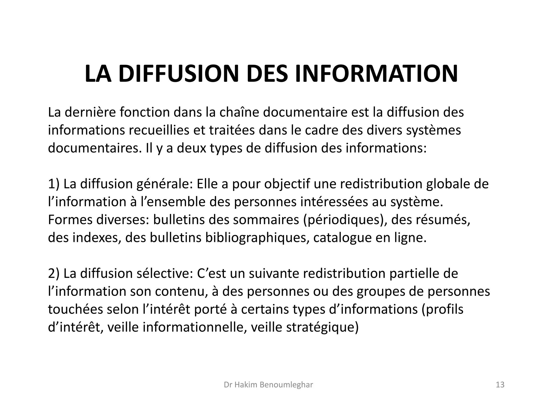 La dernière fonction dans la chaîne documentaire est la diffusion des
informations recueillies et traitées dans le cadre des divers systèmes
documentaires. Il y a deux types de diffusion des informations:
1) La diffusion générale: Elle a pour objectif une redistribution globale de
l’information à l’ensemble des personnes intéressées au système.
Formes diverses: bulletins des sommaires (périodiques), des résumés,
des indexes, des bulletins bibliographiques, catalogue en ligne.
2) La diffusion sélective: C’est un suivante redistribution partielle de
l’information son contenu, à des personnes ou des groupes de personnes
touchées selon l’intérêt porté à certains types d’informations (profils
d’intérêt, veille informationnelle, veille stratégique)
LA DIFFUSION DES INFORMATION
Dr Hakim Benoumleghar 13
 