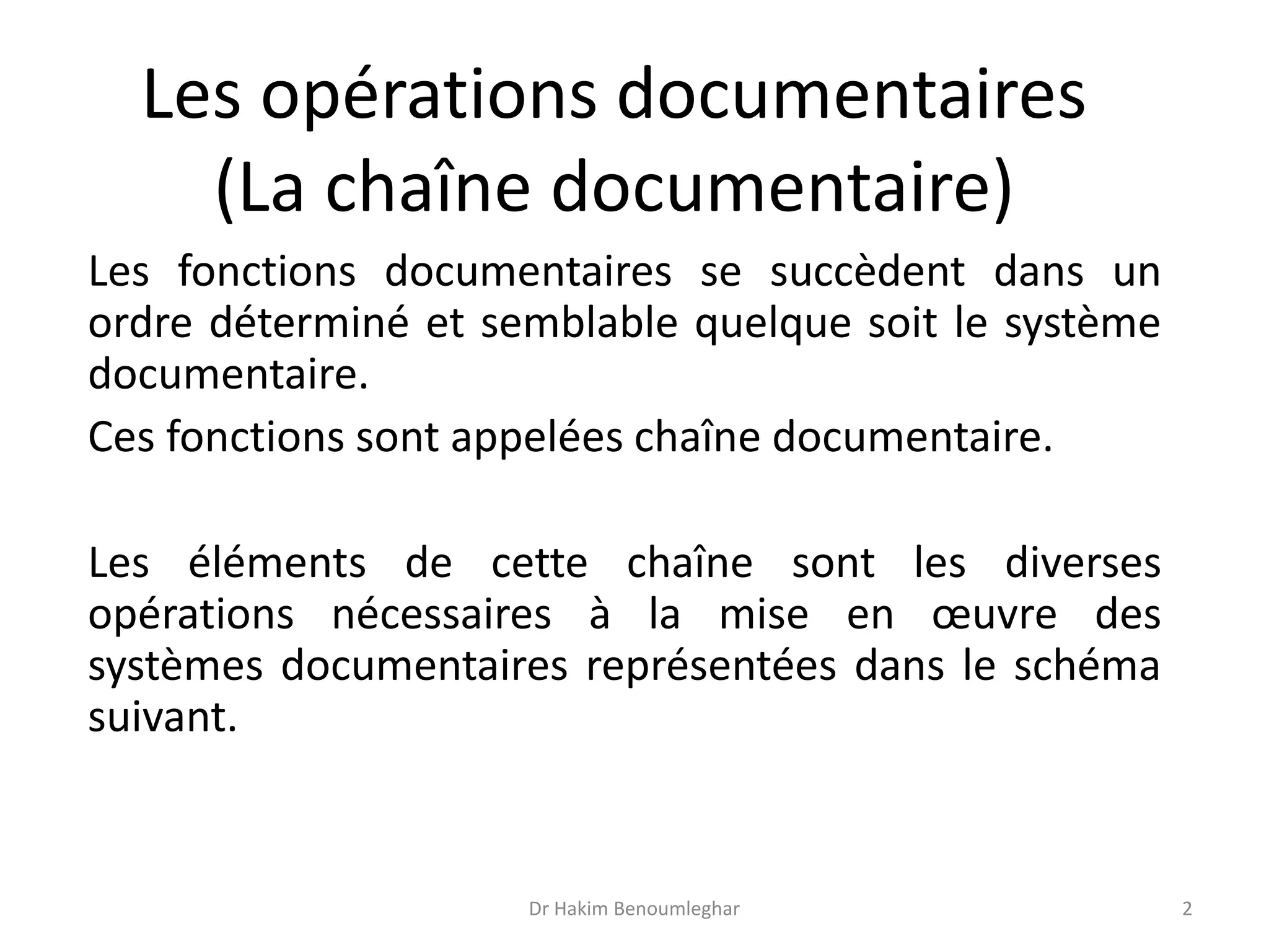 Les opérations documentaires
(La chaîne documentaire)
Les fonctions documentaires se succèdent dans un
ordre déterminé et semblable quelque soit le système
documentaire.
Ces fonctions sont appelées chaîne documentaire.
Les éléments de cette chaîne sont les diverses
opérations nécessaires à la mise en œuvre des
systèmes documentaires représentées dans le schéma
suivant.
Dr Hakim Benoumleghar 2
 