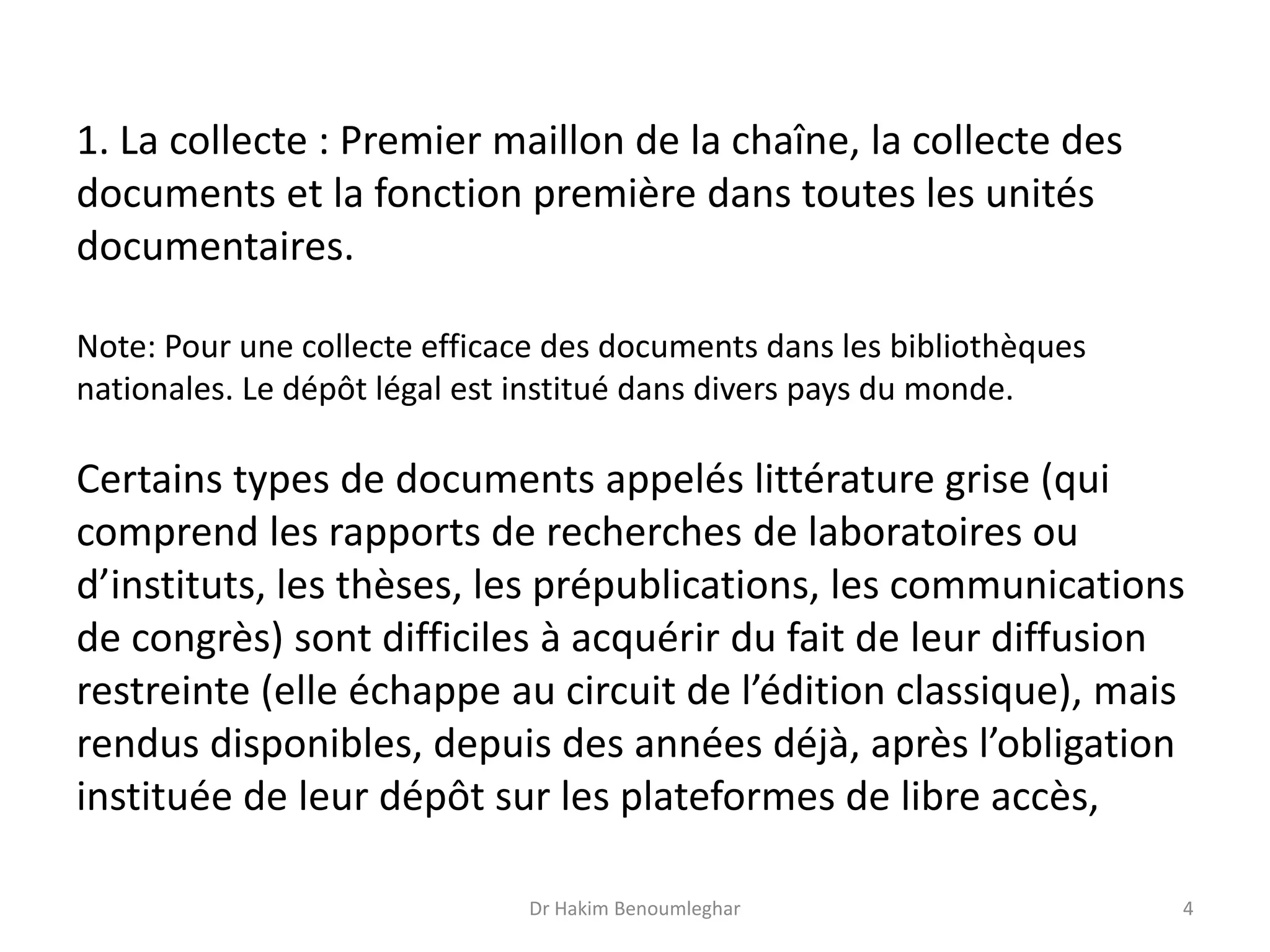 1. La collecte : Premier maillon de la chaîne, la collecte des
documents et la fonction première dans toutes les unités
documentaires.
Note: Pour une collecte efficace des documents dans les bibliothèques
nationales. Le dépôt légal est institué dans divers pays du monde.
Certains types de documents appelés littérature grise (qui
comprend les rapports de recherches de laboratoires ou
d’instituts, les thèses, les prépublications, les communications
de congrès) sont difficiles à acquérir du fait de leur diffusion
restreinte (elle échappe au circuit de l’édition classique), mais
rendus disponibles, depuis des années déjà, après l’obligation
instituée de leur dépôt sur les plateformes de libre accès,
Dr Hakim Benoumleghar 4
 