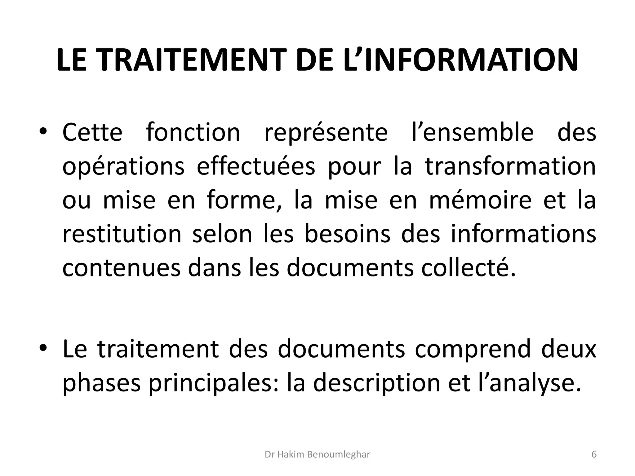 LE TRAITEMENT DE L’INFORMATION
• Cette fonction représente l’ensemble des
opérations effectuées pour la transformation
ou mise en forme, la mise en mémoire et la
restitution selon les besoins des informations
contenues dans les documents collecté.
• Le traitement des documents comprend deux
phases principales: la description et l’analyse.
Dr Hakim Benoumleghar 6
 