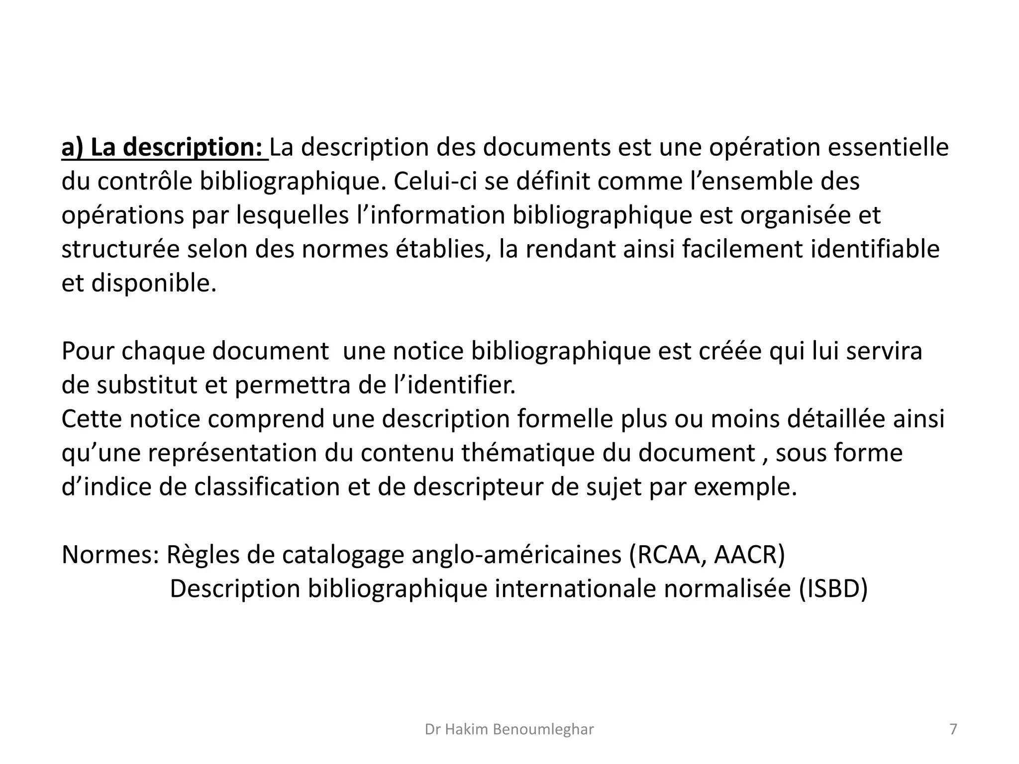 a) La description: La description des documents est une opération essentielle
du contrôle bibliographique. Celui-ci se définit comme l’ensemble des
opérations par lesquelles l’information bibliographique est organisée et
structurée selon des normes établies, la rendant ainsi facilement identifiable
et disponible.
Pour chaque document une notice bibliographique est créée qui lui servira
de substitut et permettra de l’identifier.
Cette notice comprend une description formelle plus ou moins détaillée ainsi
qu’une représentation du contenu thématique du document , sous forme
d’indice de classification et de descripteur de sujet par exemple.
Normes: Règles de catalogage anglo-américaines (RCAA, AACR)
Description bibliographique internationale normalisée (ISBD)
Dr Hakim Benoumleghar 7
 