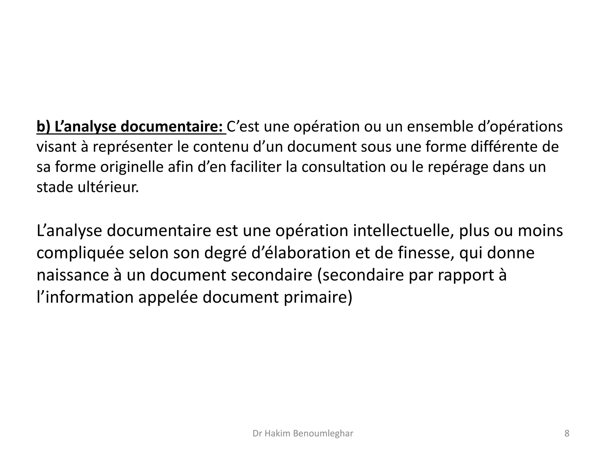 b) L’analyse documentaire: C’est une opération ou un ensemble d’opérations
visant à représenter le contenu d’un document sous une forme différente de
sa forme originelle afin d’en faciliter la consultation ou le repérage dans un
stade ultérieur.
L’analyse documentaire est une opération intellectuelle, plus ou moins
compliquée selon son degré d’élaboration et de finesse, qui donne
naissance à un document secondaire (secondaire par rapport à
l’information appelée document primaire)
Dr Hakim Benoumleghar 8
 