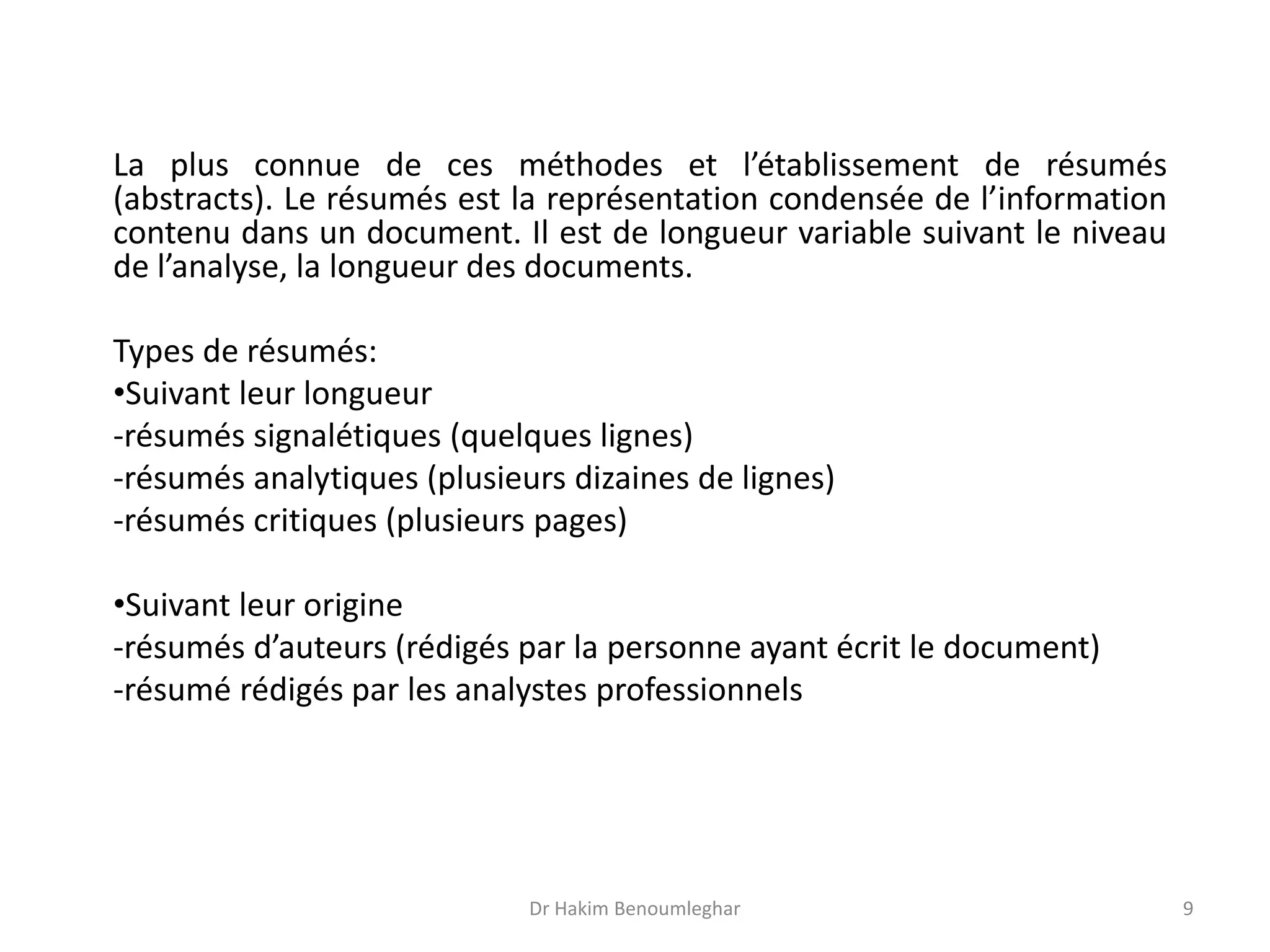 La plus connue de ces méthodes et l’établissement de résumés
(abstracts). Le résumés est la représentation condensée de l’information
contenu dans un document. Il est de longueur variable suivant le niveau
de l’analyse, la longueur des documents.
Types de résumés:
•Suivant leur longueur
-résumés signalétiques (quelques lignes)
-résumés analytiques (plusieurs dizaines de lignes)
-résumés critiques (plusieurs pages)
•Suivant leur origine
-résumés d’auteurs (rédigés par la personne ayant écrit le document)
-résumé rédigés par les analystes professionnels
Dr Hakim Benoumleghar 9
 