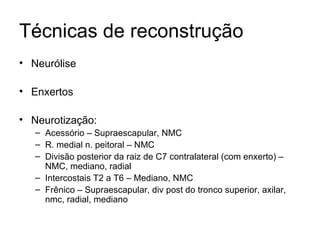 Técnicas de reconstrução Neurólise Enxertos Neurotização: Acessório – Supraescapular, NMC R. medial n. peitoral – NMC Divisão posterior da raiz de C7 contralateral (com enxerto) – NMC, mediano, radial Intercostais T2 a T6 – Mediano, NMC Frênico – Supraescapular, div post do tronco superior, axilar, nmc, radial, mediano 