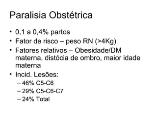 Paralisia Obstétrica 0,1 a 0,4% partos Fator de risco – peso RN (>4Kg) Fatores relativos – Obesidade/DM materna, distócia de ombro, maior idade materna Incid. Lesões: 46% C5-C6 29% C5-C6-C7 24% Total 