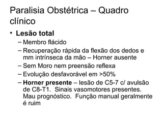 Paralisia Obstétrica – Quadro clínico Lesão total Membro flácido Recuperação rápida da flexão dos dedos e mm intrínseca da mão – Horner ausente Sem Moro nem preensão reflexa Evolução desfavorável em >50% Horner presente  – lesão de C5-7 c/ avulsão de C8-T1.  Sinais vasomotores presentes. Mau prognóstico.  Função manual geralmente é ruim 