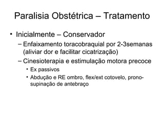 Paralisia Obstétrica – Tratamento Inicialmente – Conservador Enfaixamento toracobraquial por 2-3semanas (aliviar dor e facilitar cicatrização) Cinesioterapia e estimulação motora precoce Ex passivos Abdução e RE ombro, flex/ext cotovelo, prono-supinação de antebraço 