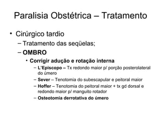 Paralisia Obstétrica – Tratamento Cirúrgico tardio Tratamento das seqüelas; OMBRO Corrigir adução e rotação interna L’Episcopo –  Tx redondo maior p/ porção posterolateral do úmero Sever  – Tenotomia do subescapular e peitoral maior Hoffer  – Tenotomia do peitoral maior + tx gd dorsal e redondo maior p/ manguito rotador Osteotomia derrotativa do úmero 