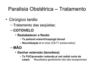 Paralisia Obstétrica – Tratamento Cirúrgico tardio Tratamento das seqüelas; COTOVELO Restabelecer a flexão Tx peitoral maior/tríceps/gd dorsal Neurotização c/ n  ulnar (C8-T1 preservados) MÃO Ganhar extensão (tenodese) Tx FUC/pronador redondo p/ ext radial curto do carpo: Resultados geralmente não são excepcionais 