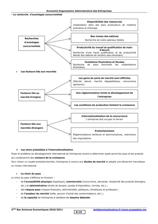 Economie Organisation Administrative des Entreprises
2ème
Bac Sciences Economiques 2010/2011 larbitamnine@yahoo.fr/www.ecogestion.ma
8/10
- La recherche d’avantages concurrentiels
· Les facteurs liés aux marchés
v Les choix préalables à l’internationalisation
Poser le problème du développement international de l’entreprise revient à déterminer quels seront les pays et les produits
qui constitueront des vecteurs de la croissance.
Pour choisir un couple produits/marchés, l’entreprise a recours aux études de marché et adopte une démarche mercatique
au niveau international.
· Le choix du pays
Le choix du pays s’effectue en fonction :
- de l’accessibilité physique (logistique), commerciale (concurrence, demande, réceptivité des produits étrangers,
etc.) et administrative (droits de douane, quotas d’importation, normes, etc.) ;
- des risques pays (risques financiers, administratifs, politiques, climatiques et juridiques) ;
- de l’ampleur du marché (taille, pouvoir d’achat des consommateurs, etc.) ;
- de la capacité de l’entreprise à satisfaire les besoins détectés.
Bas niveau des salaires
Recherche de coûts salariaux faibles
Productivité du travail et qualification de main
d’œuvre
Recherche d’une haute qualification et de productivité
élevée des salaires de certains pays étrangers.
Incitations financières et fiscales
Recherche de pays favorisant les implantations
étrangères.
Recherches
d’avantages
concurrentiels
Disponibilités des ressources
Implantation dans des pays producteurs de matières
premières et d’énergie.
Une réglementation limite le développement de
l’entreprise
Les conditions de production limitent la croissance
Facteurs liés au
marché d’origine
Les gains de parts de marché sont difficiles
(Marché saturé, marché oligopolistique, concurrence
agressive).
Protectionnisme
Réglementations tarifaires et administratives, restrictions
des importations.
Facteurs liés aux
marchés étrangers
Internationalisation de la concurrence
L’entreprise doit occuper le terrain
 