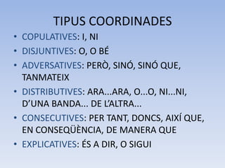 TIPUS COORDINADES
• COPULATIVES: I, NI
• DISJUNTIVES: O, O BÉ
• ADVERSATIVES: PERÒ, SINÓ, SINÓ QUE,
  TANMATEIX
• DISTRIBUTIVES: ARA...ARA, O...O, NI...NI,
  D’UNA BANDA... DE L’ALTRA...
• CONSECUTIVES: PER TANT, DONCS, AIXÍ QUE,
  EN CONSEQÜÈNCIA, DE MANERA QUE
• EXPLICATIVES: ÉS A DIR, O SIGUI
 