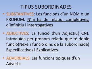TIPUS SUBORDINADES
• SUBSTANTIVES: Les funcions d’un NOM o un
  PRONOM. N’hi ha de relatiu, completives,
  d’infinitiu i interrogatives
• ADJECTIVES: La funció d’un Adjectiu( CN).
  Introduïda per pronom relatiu que té doble
  funció(Nexe i funció dins de la subordinada)
  Especificatives i Explicatives
• ADVERBIALS: Les funcions típiques d’un
  Adverbi
 