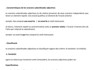 1. Característiques de les oracions subordinades adjectives Les oracions subordinades adjectives (o de relatiu) provenen de dues oracions independents que tenen un element repetit. Una oració qualifica un element de l’oració anterior. Exemple:  Has comprat  una novel·la .  /  La novel·la  és molt interessant . Així doncs, l’element repetit es pronominalitza amb un  pronom relatiu  i l’oració s’insereix dins de l’altra per mitjà de la subordinació. Exemple:  La novel·la  que  has comprat és molt interessant . 2. Classificació Les oracions subordinades adjectives es classifiquen segons dos criteris: el semàntic i el sintàctic. 2.1. Semàntic Segons la relació que mantenen amb l’antecedent, les oracions adjectives poden ser: ▪ Especificatives Determinen (o limiten) l’antecedent i en restringeixen el significat. Exemple:  Els alumnes  que arriben tard  s’asseuen al fons de l’ aula-> ( Només els alumnes que arriben tard s’asseuen al fons de l’aula .) ▪ Explicatives Amplien la significació de l’antecedent perquè ens dóna més informació, escrita entre comes. Exemple:  Els alumnes,  que arriben tard , s’asseuen al fons de l’ aula. ->( Tots els alumnes arriben tard i, per tant, s’asseuen al fons de l’aula .) 