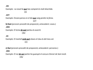 .CD Exemple:  La novel·la  que  has comprat és molt divertida. CD .CCT Exemple:  Encara penso en el dia  que  vaig perdre la feina . CCT b) Què  (pronom precedit de preposició; antecedent: coses.) .CRV Exemple:  El tema  de què  parleu és avorrit. CRV .CC Exemple:  El martell  amb què  claves el clau és del meu veí. CCI c) Qui  (pronom precedit de preposició; antecedent: persones.) . CRV Exemple:  El noi  de qui  parlen ha guanyat el concurs literari de Sant Jordi. CRV 