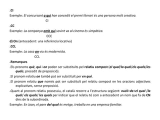 .CI Exemple:  El concursant  a qui  han concedit el premi literari és una persona molt creativa. CI .CC Exemple:  La companya  amb qui  sovint va al cinema és simpàtica. CCC d) On  (antecedent: una referència locativa) .CCL Exemple:  La casa  on  viu és modernista. CCL .Remarques .Els pronoms  què ,  qui  i  on  poden ser substituïts pel  relatiu compost  ( el qual / la   qual / els   quals / les   quals , precedit de preposició). .El pronom relatiu  on  també pot ser substituït per  en què . .El pronom relatiu  que  només pot ser substituït pel relatiu compost en les oracions adjectives explicatives, sense preposició. . Quant al pronom relatiu possessiu, el català recorre a l’estructura següent:  nucli + d e + el   qual  / la   qual /  els   quals /  les quals  per indicar que el relatiu té com a antecedent un nom que fa de  CN  dins de la subordinada. Exemple:  En Joan, el pare  del qual  és metge, treballa en una empresa familiar. 