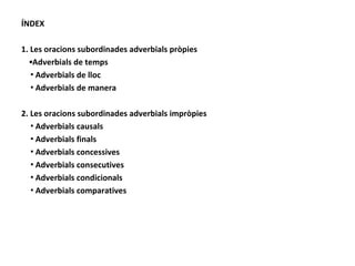 ÍNDEX 1. Les oracions subordinades adverbials pròpies ▪ Adverbials de temps ▪ Adverbials de lloc ▪ Adverbials de manera 2. Les oracions subordinades adverbials impròpies ▪ Adverbials causals ▪ Adverbials finals ▪ Adverbials concessives ▪ Adverbials consecutives ▪ Adverbials condicionals ▪ Adverbials comparatives 