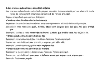 1. Les oracions subordinades adverbials pròpies Les oracions subordinades adverbials pròpies admeten la commutació per un adverbi i fan la funció de complement circumstancial del verb de l’oració principal. Segons el significat que aporten, distingim: ▪ Oracions subordinades adverbials de temps Expressen circumstàncies simultànies, anteriors o posteriors a l’acció de l’oració principal. Connectors més habituals:  quan ,  mentre ,  abans que ,  després que ,  des que ,  fins que ,  d’ençà   que. .. Exemples:  Escolta la ràdio  mentre fa els deures .  /  Abans que arribi a casa , heu de fer el llit . ▪ Oracions subordinades adverbials de lloc Expressen circumstàncies de lloc referides a l’acció de l’oració principal. Connectors més habituals:  on , precedit, a vegades, per  allí  o  allà . Exemple:  Guarda aquests joguets  on hi hagi prou lloc . ▪ Oracions subordinades adverbials de manera Expressen la manera com es desenvolupa l’acció de l’oració principal. Connectors més habituals:  com ,  com si ,  tal com ,  sense que ,  segons com ,  segons que ... Exemple:  Fes-ho  com puguis . 