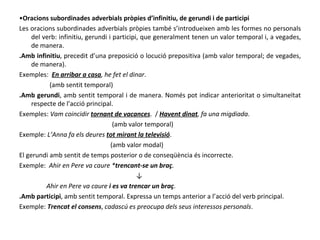 • Oracions subordinades adverbials pròpies d’infinitiu, de gerundi i de participi Les oracions subordinades adverbials pròpies també s’introdueixen amb les formes no personals del verb: infinitiu, gerundi i participi, que generalment tenen un valor temporal i, a vegades, de manera. .Amb infinitiu , precedit d’una preposició o locució prepositiva (amb valor temporal; de vegades, de manera). Exemples:  En arribar a casa , he fet el dinar . (amb sentit temporal) .Amb gerundi , amb sentit temporal i de manera. Només pot indicar anterioritat o simultaneïtat respecte de l’acció principal. Exemples:  Vam coincidir  tornant de vacances .  /  Havent dinat , fa una migdiada . (amb valor temporal) Exemple:  L’Anna fa els deures  tot mirant la televisió . (amb valor modal) El gerundi amb sentit de temps posterior o de conseqüència és incorrecte. Exemple:  Ahir en Pere va caure * trencant-se un braç . ↓ Ahir en Pere va caure  i es va trencar un braç . .Amb participi , amb sentit temporal. Expressa un temps anterior a l’acció del verb principal. Exemple:  Trencat el consens ,  cadascú es preocupa dels seus interessos personals . 