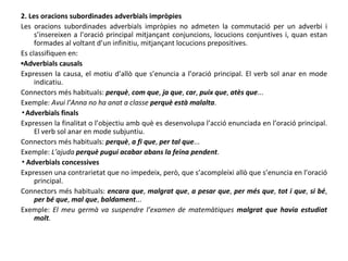 2. Les oracions subordinades adverbials impròpies Les oracions subordinades adverbials impròpies no admeten la commutació per un adverbi i s’insereixen a l’oració principal mitjançant conjuncions, locucions conjuntives i, quan estan formades al voltant d’un infinitiu, mitjançant locucions prepositives. Es classifiquen en: ▪ Adverbials causals Expressen la causa, el motiu d’allò que s’enuncia a l’oració principal. El verb sol anar en mode indicatiu. Connectors més habituals:  perquè ,  com que ,  ja que ,  car ,  puix que ,  atès que ... Exemple:  Avui l’Anna no ha anat a classe  perquè està malalta . ▪ Adverbials finals Expressen la finalitat o l’objectiu amb què es desenvolupa l’acció enunciada en l’oració principal. El verb sol anar en mode subjuntiu. Connectors més habituals:  perquè ,  a fi que ,  per tal que ... Exemple:  L’ajuda  perquè pugui acabar abans la feina pendent . ▪ Adverbials concessives Expressen una contrarietat que no impedeix, però, que s’acompleixi allò que s’enuncia en l’oració principal. Connectors més habituals:  encara que ,  malgrat que ,  a pesar que ,  per més que ,  tot i que ,  si bé ,  per bé que ,  mal que ,  baldament ... Exemple:  El meu germà va suspendre l’examen de matemàtiques  malgrat que havia estudiat molt . 