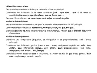 ▪ Adverbials consecutives Expressen la conseqüència d’allò que s’enuncia a l’oració principal. Connectors més habituals: ús de nexes correlatius ( tan ...  que ,  tant...  que  ) i de nexes no correlatius ( de manera que ,  fins al punt que ,  de forma que ...). Exemple:  Tinc molta son,  de manera que me’n vaig a dormir de seguida . ▪ Adverbials condicionals Expressen la condició necessària perquè s’acompleixi allò que enuncia l’oració principal. Connectors més habituals:  si ,  només que ,  posat que ,  en (el) cas que ,  tret que ... Exemples:  Si demà no plou , anirem d’excursió a la muntanya .  /  Posat que es presenti a la prova ,  l’avaluarem . ▪ Adverbials comparatives Expressen una comparació (d’igualtat, de desigualtat o de proporcionalitat) amb l’oració principal. Connectors més habituals: igualtat ( tant  o  tan ... com ); desigualtat (superioritat:  més... que ,  millor... que ; inferioritat:  menys... que ,  pitjor... que ); proporcionalitat ( com més. ..  menys/que ,  com menys... més/menys ) Exemples:  L’Albert és  tan  alt  com  el seu germà .  /  L’Albert és  més  alt  que  el seu germà . /  Com més  estudia  menys  matèries suspèn . 