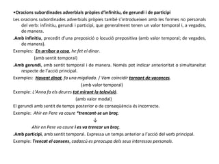 • Oracions subordinades adverbials pròpies d’infinitiu, de gerundi i de participi Les oracions subordinades adverbials pròpies també s’introdueixen amb les formes no personals del verb: infinitiu, gerundi i participi, que generalment tenen un valor temporal i, a vegades, de manera. .Amb infinitiu , precedit d’una preposició o locució prepositiva (amb valor temporal; de vegades, de manera). Exemples:  En arribar a casa , he fet el dinar . (amb sentit temporal) .Amb gerundi , amb sentit temporal i de manera. Només pot indicar anterioritat o simultaneïtat respecte de l’acció principal. Exemples:  Havent dinat , fa una migdiada.  /  Vam coincidir  tornant de vacances . (amb valor temporal) Exemple:  L’Anna fa els deures  tot mirant la televisió . (amb valor modal) El gerundi amb sentit de temps posterior o de conseqüència és incorrecte. Exemple:  Ahir en Pere va caure * trencant-se un braç . ↓ Ahir en Pere va caure  i es va trencar un braç . .Amb participi , amb sentit temporal. Expressa un temps anterior a l’acció del verb principal. Exemple:  Trencat el consens ,  cadascú es preocupa dels seus interessos personals . 