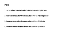 ÍNDEX 1.Les oracions subordinades substantives completives 2. Les oracions subordinades substantives interrogatives 3. Les oracions subordinades substantives d’infinitiu 4. Les oracions subordinades substantives de relatiu 
