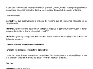 Les oracions subordinades depenen de l’oració principal i, doncs, entre l’oració principal i l’oració subordinada (clàusula inserida) s’estableix una relació de desigualtat (jerarquia) sintàctica. Es classifiquen en:  • substantives , que desenvolupen la majoria de funcions que els sintagmes nominals fan en l’oració simple. • adjective s, que ocupen la posició d’un sintagma adjectival i, per tant, desenvolupen la funció pròpia de l’adjectiu, la de complement de nom (CN). • adverbials , que ocupen la posició de l’adverbi i, doncs, fan les funcions pròpies de l’adverbi (CC de lloc, de temps...). ▪ Classes d’oracions subordinades substantives 1. Oracions subordinades substantives completives Les oracions subordinades substantives completives s’introdueixen amb la conjunció  que , la qual fa la funció de subordinar la clàusula (oració inserida) a l’oració principal. ▫ Funcions : .Subjecte  de l’oració principal  L’oració subordinada substantiva s’identifica substituint-la per un SN. Exemple:  M’agrada  que treballis . ->  M’agrada  el treball .  subjecte  subjecte 