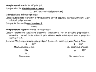 .Complement directe  de l’oració principal Exemple:  Li va dir * que volia anar al cinema .   CD (* Pot substituir-se pel pronom  ho .)  .Atribut  del verb de l’oració principal L’oració subordinada substantiva s’introdueix amb un verb copulatiu ( ser /estar/ semblar ). Es pot substituir pel pronom  ho . Exemple:  En Pep sembla  que treballa molt . atribut .Complement de règim  del verb de l’oració principal L’oració subordinada substantiva s’identifica substituint-la per un sintagma preposicional  equivalent. I també es pot substituir pels pronoms  en / hi  segons quina sigui la preposició regida pel verb. Exemples:  M’adono  que encara no ha arribat . /  En Joan s’ha acostumat  que li facin la f eina . ↓  CRV  ↓  CRV M’adono  del seu retard .  S’ha acostumat  a l’ajuda . CRV  ↓  CRV ↓ Me n’adono.   S’hi ha acostumat . 