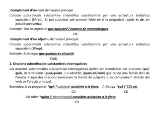 .Complement d’un nom  de l’oració principal L’oració subordinada substantiva s’identifica substituint-la per una estructura sintàctica equivalent (SPrep). Es pot substituir pel pronom feble  en  si la preposició regida és  de , en posició postverbal. Exemple:  Tinc la impressió  que aprovaré l’examen de matemàtiques . CN .Complement d’un adjectiu  de l’oració principal L’oració subordinada substantiva s’identifica substituint-la per una estructura sintàctica equivalent (SPrep).  Exemple:  Està segur  que guanyaran el partit .  CAdj 2. Oracions subordinades substantives interrogatives Les oracions subordinades substantives interrogatives poden ser introduïdes per pronoms ( qui /  què ), determinants ( quin / quina ...) o adverbis ( quan / on / com ) que tenen una funció dins de l’oració. I aquestes oracions exerceixen la funció de subjecte o de complement directe del verb de l’oració principal. Exemples:  Li va preguntar * qui  (*subjecte)  assistiria a la festa .  /  No sap * què  (*CD)  vol . CD  CD Vol saber * quins  (*determinant)  convidats assistiran a la festa .  CD 