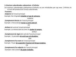 3. Oracions subordinades substantives  d’infinitiu Les oracions subordinades substantives d’infinitiu no van introduïdes per cap nexe. L’infinitiu és el nucli del predicat de l’oració subordinada. ▫ Funcions: .Subjecte  de l’oració principal Exemple:  No m’agrada  treballar el cap de setmana . subjecte .Complement directe  de l’oració principal Exemple:  L’Anna desitja  tornar a sortir amb ell . CD .Atribut  del verb de l’oració principal Exemple:  La intenció del seu amic és  ajudar-lo sempre. atribut .Complement de règim  del verb de l’oració principal Exemple:  Es penedeix  de sortir poc els dissabtes. CRV .Complement d’un nom  de l’oració principal Exemple:  Té por  de suspendre l’examen de llengua anglesa. CN .Complement d’un adjectiu  de l’oració principal Exemple:  Està content  de poder treballar. 