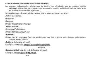 4. Les oracions subordinades substantives de relatiu Les oracions subordinades substantives de relatiu van introduïdes per un pronom relatiu ( qui / que ), però aquest pronom no té un antecedent explícit, a diferència del que passa amb les oracions subordinades adjectives. Les oracions subordinades substantives de relatiu tenen les formes següents: . Referit a persones: (Prep)+ qui (Det)+ qui (Prep)+( tot / tothom )+(Det)+ qui . Referit a coses: (Prep)+ això / allò / el + que (Prep)+( tot )+ això / allò / el + que ▫ Funcions: (Poden fer les mateixes funcions sintàctiques que les oracions subordinades substantives completives i d’infinitiu.) .Subjecte  de l’oració principal Exemple:  M’interessa  allò que escriu el meu company. subjecte .Complement directe  del verb de l’oració principal Exemple:  No saps  el que m’ha passat. CD 