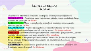 Padrões de Necrose
tecidual
Em condições diferentes a necrose no tecido pode assumir padrões específicos:
COAGULATIVA= Arquitetura preservada, tecidos afetados possui consistência firme,
Isquemia por obstrução. Ex: infarto.
LIQUEFATIVA= Massa viscosa líquida, acúmulo de leucócitos mortos,aspecto
amarelo-cremoso. Ex: Pus
GRANGRENOSA= Necrose de coagulação, necrose liquefatica e envolve várias
camadas teciduais, causada por uma infecção bacteriana= Ex: gangrena úmida
CASEOSA= Encontrada em infecção tuberculosa, semelhante a queijo (caseoso), células
rompidas e fragmentadas com restos granulares. Ex: granuloma
GORDUROSA = Não possui padrão de necrose, áreas focais de destruição adiposa
devido liberação de lipases pancreáticas, ocorre em emergências abdominais. Ex:
pancreatite aguda.
FIBRINOIDE= Reações imunes que envolvem os vasos sanguíneos, anticorpos são
depositados na parede arterial. Ex: fibrinoide
 