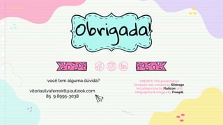 CREDITS: This presentation
template was created by Slidesgo,
including icons by Flaticon, and
infographics & images by Freepik.
Obrigada!
você tem alguma dúvida?
vitoriasilvaferreir8@outlook.com
85 9 8995-3038
 