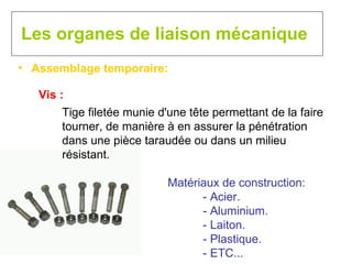 Les organes de liaison mécanique Assemblage temporaire: Vis : Tige filetée munie d'une tête permettant de la faire tourner, de manière à en assurer la pénétration dans une pièce taraudée ou dans un milieu résistant. Matériaux de construction: - Acier. - Aluminium. - Laiton. - Plastique. - ETC... 