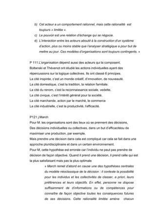 b) Cet acteur a un comportement rationnel, mais cette rationalité est
toujours » limitée ».
c) Le pouvoir est une relation d’échange qui se négocie.
d) L’interaction entre les acteurs aboutit à la construction d’un système
d’action, plus ou moins stable que l’analyser stratégique a pour but de
mettre au jour. Ces modèles d’organisations sont toujours contingents. »
P 111.L’organisation dépend aussi des acteurs qui la composent.
Boltanski et Thévenot ont étudié les actions individuelles ayant des
répercussions sur la logique collectives. Ils ont classé 6 principes.
La cité inspirée, c’est un monde créatif, d’innovation, de nouveauté.
La cité domestique, c’est la tradition, la relation familiale.
La cité du renom, c’est la reconnaissance sociale, vedette.
La cité civique, c’est l’intérêt général pour la société.
La cité marchande, action par le marché, le commerce
La cité industrielle, c’est la productivité, l’efficacité.

P121 j.March
Pour M. les organisations sont des lieux où se prennent des décisions,
Des décisions individuelles ou collectives, dans un but d’efficacitéou de
maximiser une production, par exemple.
Mais prendre une décision dans cela est compliqué car cela se fait dans une
approche pluridisciplinaire et dans un certain environnement.
Pour M, cette hypothèse est erronée car l’individu ne peut pas prendre de
décision de façon objective. Quand il prend une décision, il prend celle qui est
la plus satisfaisant mais pas la plus optimale
« March remet d’abord en cause une des hypothèses centrales
du modèle néoclassique de la décision : il conteste la possibilité
pour les individus et les collectivités de classer, a priori, leurs
préférences et leurs objectifs. En effet, personne ne dispose
suffisamment de d’informations ou de compétences pour
connaître de façon objective toutes les conséquences futures
de ses décisions. Cette rationalité limitée amène

chacun

 
