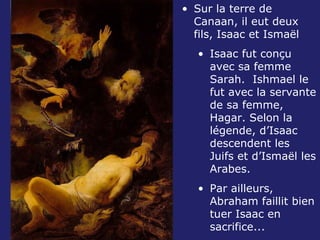 Sur la terre de Canaan, il eut deux fils, Isaac et Ismaël Isaac fut conçu avec sa femme Sarah.  Ishmael le fut avec la servante de sa femme, Hagar. Selon la légende, d’Isaac descendent les Juifs et d’Ismaël les Arabes. Par ailleurs, Abraham faillit bien tuer Isaac en sacrifice... 