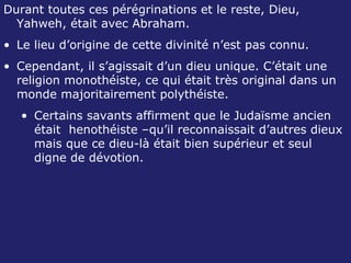 Durant toutes ces pérégrinations et le reste, Dieu, Yahweh, était avec Abraham. Le lieu d’origine de cette divinité n’est pas connu. Cependant, il s’agissait d’un dieu unique. C’était une religion monothéiste, ce qui était très original dans un monde majoritairement polythéiste. Certains savants affirment que le Judaïsme ancien était  henothéiste –qu’il reconnaissait d’autres dieux mais que ce dieu-là était bien supérieur et seul digne de dévotion. 